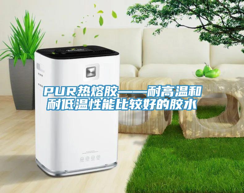 PUR熱熔膠——耐高溫和耐低溫性能比較好的膠水