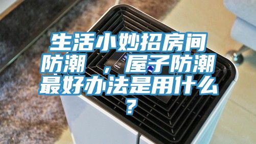 生活小妙招房間防潮 ，屋子防潮最好辦法是用什么？